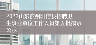 2022山东滨州阳信县招聘卫生事业单位工作人员第五批拟录公示