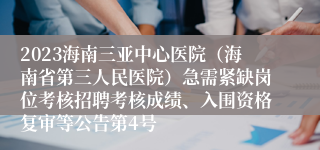 2023海南三亚中心医院（海南省第三人民医院）急需紧缺岗位考核招聘考核成绩、入围资格复审等公告第4号