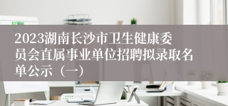 2023湖南长沙市卫生健康委员会直属事业单位招聘拟录取名单公示（一）