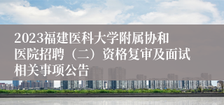 2023福建医科大学附属协和医院招聘（二）资格复审及面试相关事项公告