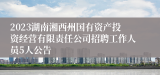 2023湖南湘西州国有资产投资经营有限责任公司招聘工作人员5人公告