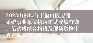 2023山东烟台市福山区卫健系统事业单位招聘笔试成绩查询、笔试成绩合格线及现场资格审查有关事项通知