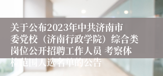 关于公布2023年中共济南市委党校（济南行政学院）综合类岗位公开招聘工作人员 考察体检范围人选名单的公告