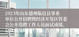2023年山东德州临邑县事业单位公开招聘暨经济开发区管委会公开选聘工作人员面试成绩、总成绩及体检考察公告