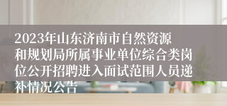 2023年山东济南市自然资源和规划局所属事业单位综合类岗位公开招聘进入面试范围人员递补情况公告