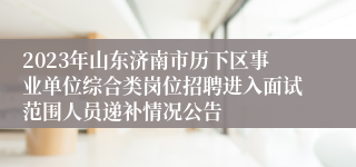 2023年山东济南市历下区事业单位综合类岗位招聘进入面试范围人员递补情况公告