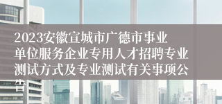 2023安徽宣城市广德市事业单位服务企业专用人才招聘专业测试方式及专业测试有关事项公告