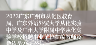 2023广东广州市从化区教育局、广东外语外贸大学从化实验中学及广州大学附属中学从化实验学校招聘事业单位在编教师及教练员26人公告