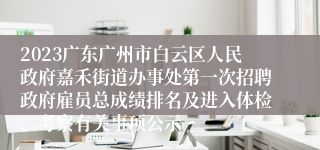 2023广东广州市白云区人民政府嘉禾街道办事处第一次招聘政府雇员总成绩排名及进入体检、考察有关事项公示