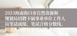 2023海南海口市自然资源和规划局招聘下属事业单位工作人员笔试成绩、笔试合格分数线、拟进入资格复审人员名单公告（第四号）