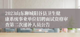 2023山东聊城阳谷县卫生健康系统事业单位招聘面试资格审查第二次递补人员公告