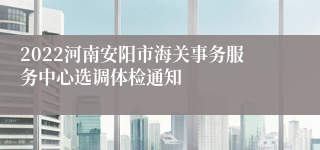 2022河南安阳市海关事务服务中心选调体检通知