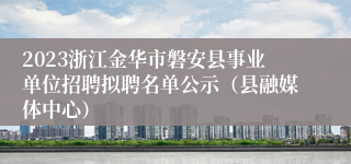 2023浙江金华市磐安县事业单位招聘拟聘名单公示（县融媒体中心）