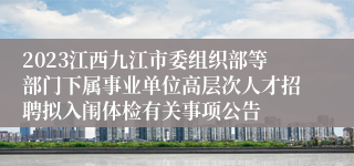 2023江西九江市委组织部等部门下属事业单位高层次人才招聘拟入闱体检有关事项公告