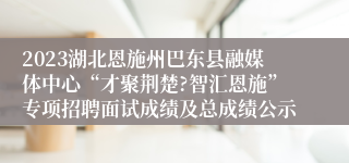 2023湖北恩施州巴东县融媒体中心“才聚荆楚?智汇恩施”专项招聘面试成绩及总成绩公示