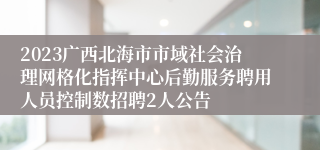 2023广西北海市市域社会治理网格化指挥中心后勤服务聘用人员控制数招聘2人公告