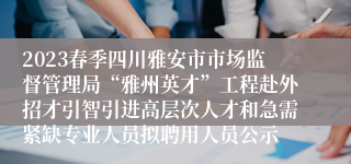 2023春季四川雅安市市场监督管理局“雅州英才”工程赴外招才引智引进高层次人才和急需紧缺专业人员拟聘用人员公示