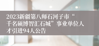 2023新疆第八师石河子市“千名硕博智汇石城”事业单位人才引进94人公告