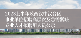 2023上半年陕西汉中汉台区事业单位招聘高层次及急需紧缺专业人才拟聘用人员公示