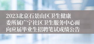 2023北京石景山区卫生健康委所属广宁社区卫生服务中心面向应届毕业生招聘笔试成绩公告