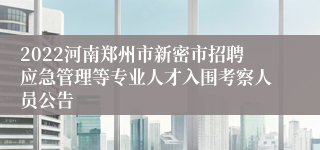 2022河南郑州市新密市招聘应急管理等专业人才入围考察人员公告