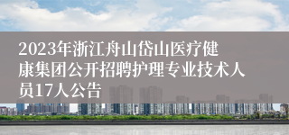 2023年浙江舟山岱山医疗健康集团公开招聘护理专业技术人员17人公告