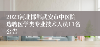 2023河北邯郸武安市中医院选聘医学类专业技术人员11名公告