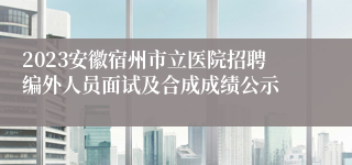 2023安徽宿州市立医院招聘编外人员面试及合成成绩公示