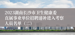 2023湖南长沙市卫生健康委直属事业单位招聘递补进入考察人员名单（二）