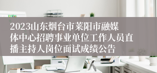 2023山东烟台市莱阳市融媒体中心招聘事业单位工作人员直播主持人岗位面试成绩公告