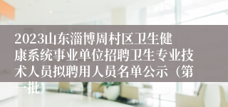2023山东淄博周村区卫生健康系统事业单位招聘卫生专业技术人员拟聘用人员名单公示（第一批）