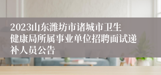 2023山东潍坊市诸城市卫生健康局所属事业单位招聘面试递补人员公告