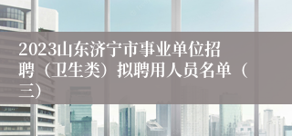 2023山东济宁市事业单位招聘（卫生类）拟聘用人员名单（三）