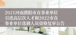 2021河南濮阳市直事业单位引进高层次人才和2022市直事业单位选调人员资格复审公告