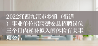 2022江西九江市乡镇（街道）事业单位招聘德安县招聘岗位三个月内递补拟入闱体检有关事项公告