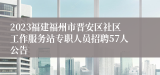 2023福建福州市晋安区社区工作服务站专职人员招聘57人公告