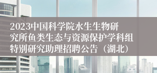 2023中国科学院水生生物研究所鱼类生态与资源保护学科组特别研究助理招聘公告（湖北）