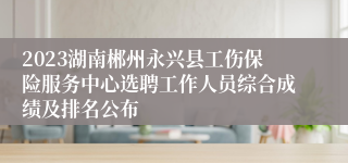 2023湖南郴州永兴县工伤保险服务中心选聘工作人员综合成绩及排名公布