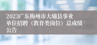 2023广东梅州市大埔县事业单位招聘（教育类岗位）总成绩公告