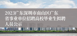 2023广东深圳市南山区广东省事业单位招聘高校毕业生拟聘人员公示