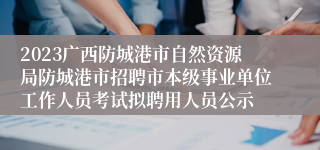 2023广西防城港市自然资源局防城港市招聘市本级事业单位工作人员考试拟聘用人员公示