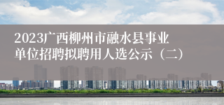 2023广西柳州市融水县事业单位招聘拟聘用人选公示（二）