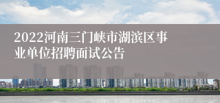 2022河南三门峡市湖滨区事业单位招聘面试公告