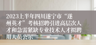 2023上半年四川遂宁市“遂州英才”考核招聘引进高层次人才和急需紧缺专业技术人才拟聘用人员公示