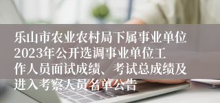 乐山市农业农村局下属事业单位2023年公开选调事业单位工作人员面试成绩、考试总成绩及进入考察人员名单公告