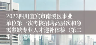 2023四川宜宾市南溪区事业单位第一次考核招聘高层次和急需紧缺专业人才递补体检（第二批）有关事项的公告