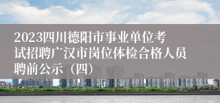 2023四川德阳市事业单位考试招聘广汉市岗位体检合格人员聘前公示（四）