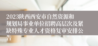 2023陕西西安市自然资源和规划局事业单位招聘高层次及紧缺特殊专业人才资格复审安排公告