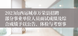 2023山西运城市万荣县招聘部分事业单位人员面试成绩及综合成绩予以公告、体检与考察事宜公告（6）