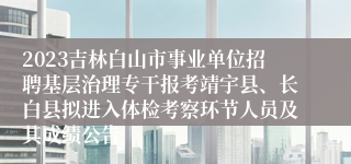 2023吉林白山市事业单位招聘基层治理专干报考靖宇县、长白县拟进入体检考察环节人员及其成绩公告